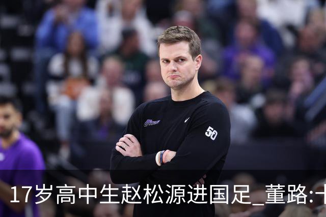 17岁高中生赵松源进国足 董路:十年内或不会再有